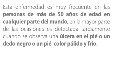 Esta enfermedad es muy frecuente en las personas de más de 50 años de edad en cualquier parte del mundo, en la mayor parte de las ocasiones es detectada tardiamente cuando se observa una úlcera en el pié o un dedo negro o un pié color pálido y frío.