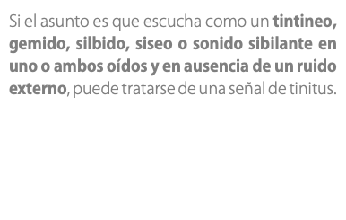 Si el asunto es que escucha como un tintineo, gemido, silbido, siseo o sonido sibilante en uno o ambos oídos y en ausencia de un ruido externo, puede tratarse de una señal de tinitus. 