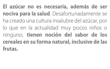 El azúcar no es necesaria, además de ser nociva para la salud. Desafortunadamente se ha creado una cultura insalubre del azúcar, por lo que en la actualidad muy pocos niños o ninguno, tienen noción del sabor de los cereales en su forma natural, inclusive de las frutas.