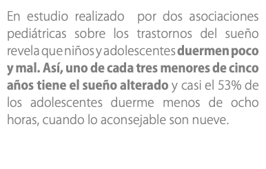 En estudio realizado por dos asociaciones pediátricas sobre los trastornos del sueño revela que niños y adolescentes duermen poco y mal. Así, uno de cada tres menores de cinco años tiene el sueño alterado y casi el 53% de los adolescentes duerme menos de ocho horas, cuando lo aconsejable son nueve. 