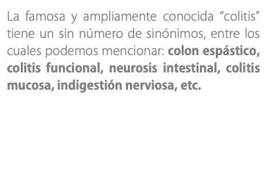 La famosa y ampliamente conocida “colitis” tiene un sin número de sinónimos, entre los cuales podemos mencionar: colon espástico, colitis funcional, neurosis intestinal, colitis mucosa, indigestión nerviosa, etc.