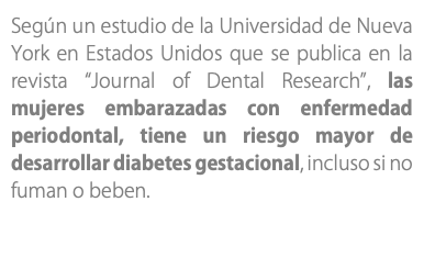 Según un estudio de la Universidad de Nueva York en Estados Unidos que se publica en la revista “Journal of Dental Research”, las mujeres embarazadas con enfermedad periodontal, tiene un riesgo mayor de desarrollar diabetes gestacional, incluso si no fuman o beben.