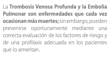 La Trombosis Venosa Profunda y la Embolia Pulmonar son enfermedades que cada vez ocasionan más muertes; sin embargo, pueden prevenirse oportunamente mediante una correcta evaluación de los factores de riesgo y de una profilaxis adecuada en los pacientes que lo ameritan.