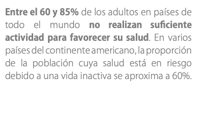 Entre el 60 y 85% de los adultos en países de todo el mundo no realizan suficiente actividad para favorecer su salud. En varios países del continente americano, la proporción de la población cuya salud está en riesgo debido a una vida inactiva se aproxima a 60%.