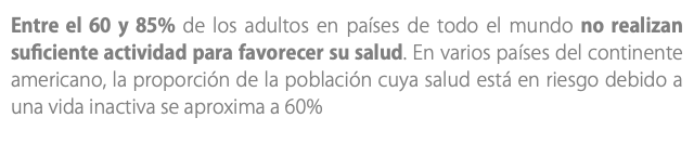 Entre el 60 y 85% de los adultos en países de todo el mundo no realizan suficiente actividad para favorecer su salud. En varios países del continente americano, la proporción de la población cuya salud está en riesgo debido a una vida inactiva se aproxima a 60%