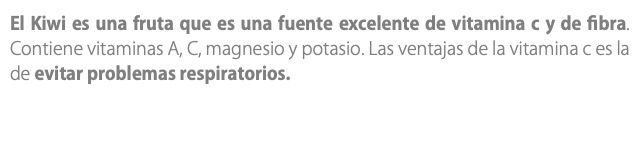 El Kiwi es una fruta que es una fuente excelente de vitamina c y de fibra. Contiene vitaminas A, C, magnesio y potasio. Las ventajas de la vitamina c es la de evitar problemas respiratorios.