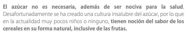 El azúcar no es necesaria, además de ser nociva para la salud. Desafortunadamente se ha creado una cultura insalubre del azúcar, por lo que en la actualidad muy pocos niños o ninguno, tienen noción del sabor de los cereales en su forma natural, inclusive de las frutas.