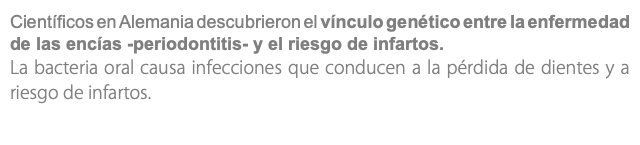 Científicos en Alemania descubrieron el vínculo genético entre la enfermedad de las encías -periodontitis- y el riesgo de infartos. La bacteria oral causa infecciones que conducen a la pérdida de dientes y a riesgo de infartos.