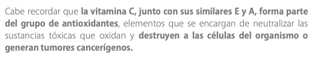 Cabe recordar que la vitamina C, junto con sus similares E y A, forma parte del grupo de antioxidantes, elementos que se encargan de neutralizar las sustancias tóxicas que oxidan y destruyen a las células del organismo o generan tumores cancerígenos. 