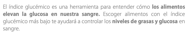 El índice glucémico es una herramienta para entender cómo los alimentos elevan la glucosa en nuestra sangre. Escoger alimentos con el índice glucémico más bajo te ayudará a controlar los niveles de grasas y glucosa en sangre.