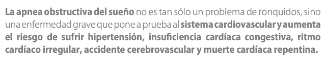 La apnea obstructiva del sueño no es tan sólo un problema de ronquidos, sino una enfermedad grave que pone a prueba al sistema cardiovascular y aumenta el riesgo de sufrir hipertensión, insuficiencia cardíaca congestiva, ritmo cardíaco irregular, accidente cerebrovascular y muerte cardíaca repentina. 