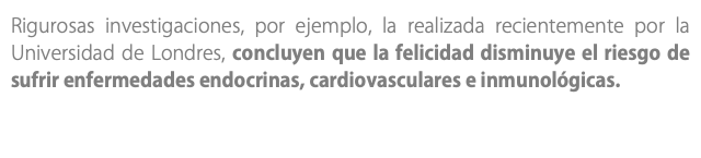 Rigurosas investigaciones, por ejemplo, la realizada recientemente por la Universidad de Londres, concluyen que la felicidad disminuye el riesgo de sufrir enfermedades endocrinas, cardiovasculares e inmunológicas.