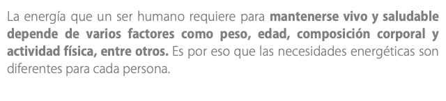 La energía que un ser humano requiere para mantenerse vivo y saludable depende de varios factores como peso, edad, composición corporal y actividad física, entre otros. Es por eso que las necesidades energéticas son diferentes para cada persona.