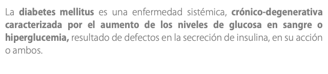 La diabetes mellitus es una enfermedad sistémica, crónico-degenerativa caracterizada por el aumento de los niveles de glucosa en sangre o hiperglucemia, resultado de defectos en la secreción de insulina, en su acción o ambos.