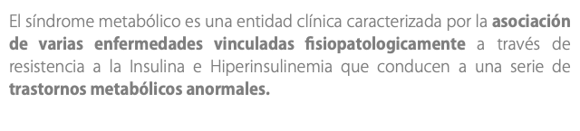 El síndrome metabólico es una entidad clínica caracterizada por la asociación de varias enfermedades vinculadas fisiopatologicamente a través de resistencia a la Insulina e Hiperinsulinemia que conducen a una serie de trastornos metabólicos anormales.