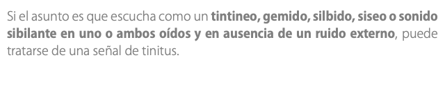 Si el asunto es que escucha como un tintineo, gemido, silbido, siseo o sonido sibilante en uno o ambos oídos y en ausencia de un ruido externo, puede tratarse de una señal de tinitus. 