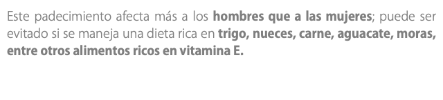 Este padecimiento afecta más a los hombres que a las mujeres; puede ser evitado si se maneja una dieta rica en trigo, nueces, carne, aguacate, moras, entre otros alimentos ricos en vitamina E. 