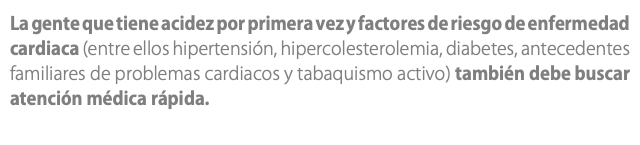 La gente que tiene acidez por primera vez y factores de riesgo de enfermedad cardiaca (entre ellos hipertensión, hipercolesterolemia, diabetes, antecedentes familiares de problemas cardiacos y tabaquismo activo) también debe buscar atención médica rápida.