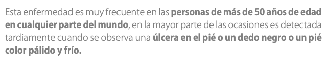 Esta enfermedad es muy frecuente en las personas de más de 50 años de edad en cualquier parte del mundo, en la mayor parte de las ocasiones es detectada tardiamente cuando se observa una úlcera en el pié o un dedo negro o un pié color pálido y frío.