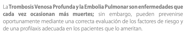 La Trombosis Venosa Profunda y la Embolia Pulmonar son enfermedades que cada vez ocasionan más muertes; sin embargo, pueden prevenirse oportunamente mediante una correcta evaluación de los factores de riesgo y de una profilaxis adecuada en los pacientes que lo ameritan.