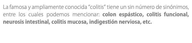 La famosa y ampliamente conocida “colitis” tiene un sin número de sinónimos, entre los cuales podemos mencionar: colon espástico, colitis funcional, neurosis intestinal, colitis mucosa, indigestión nerviosa, etc.