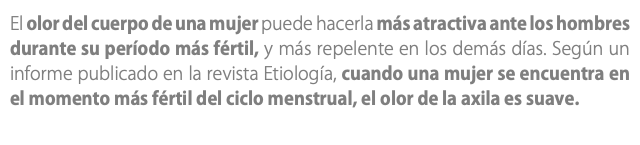 El olor del cuerpo de una mujer puede hacerla más atractiva ante los hombres durante su período más fértil, y más repelente en los demás días. Según un informe publicado en la revista Etiología, cuando una mujer se encuentra en el momento más fértil del ciclo menstrual, el olor de la axila es suave. 