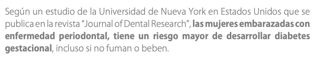 Según un estudio de la Universidad de Nueva York en Estados Unidos que se publica en la revista “Journal of Dental Research”, las mujeres embarazadas con enfermedad periodontal, tiene un riesgo mayor de desarrollar diabetes gestacional, incluso si no fuman o beben.