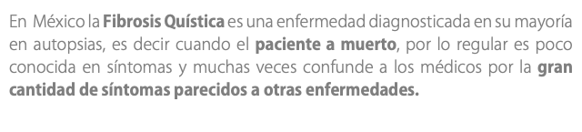 En México la Fibrosis Quística es una enfermedad diagnosticada en su mayoría en autopsias, es decir cuando el paciente a muerto, por lo regular es poco conocida en síntomas y muchas veces confunde a los médicos por la gran cantidad de síntomas parecidos a otras enfermedades.