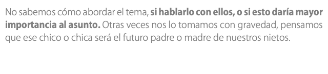 No sabemos cómo abordar el tema, si hablarlo con ellos, o si esto daría mayor importancia al asunto. Otras veces nos lo tomamos con gravedad, pensamos que ese chico o chica será el futuro padre o madre de nuestros nietos.