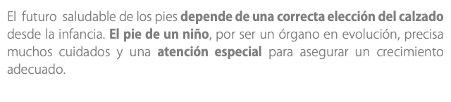 El futuro saludable de los pies depende de una correcta elección del calzado desde la infancia. El pie de un niño, por ser un órgano en evolución, precisa muchos cuidados y una atención especial para asegurar un crecimiento adecuado.