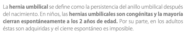 La hernia umbilical se define como la persistencia del anillo umbilical después del nacimiento. En niños, las hernias umbilicales son congénitas y la mayoría cierran espontáneamente a los 2 años de edad. Por su parte, en los adultos éstas son adquiridas y el cierre espontáneo es imposible.