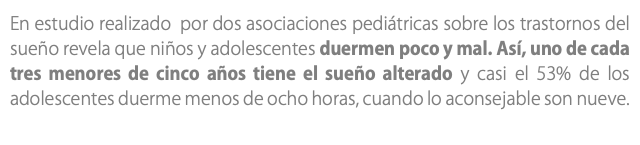 En estudio realizado por dos asociaciones pediátricas sobre los trastornos del sueño revela que niños y adolescentes duermen poco y mal. Así, uno de cada tres menores de cinco años tiene el sueño alterado y casi el 53% de los adolescentes duerme menos de ocho horas, cuando lo aconsejable son nueve. 