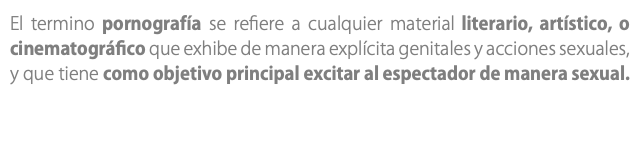 El termino pornografía se refiere a cualquier material literario, artístico, o cinematográfico que exhibe de manera explícita genitales y acciones sexuales, y que tiene como objetivo principal excitar al espectador de manera sexual.