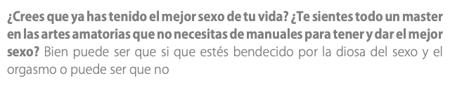 ¿Crees que ya has tenido el mejor sexo de tu vida? ¿Te sientes todo un master en las artes amatorias que no necesitas de manuales para tener y dar el mejor sexo? Bien puede ser que si que estés bendecido por la diosa del sexo y el orgasmo o puede ser que no