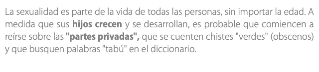 La sexualidad es parte de la vida de todas las personas, sin importar la edad. A medida que sus hijos crecen y se desarrollan, es probable que comiencen a reírse sobre las "partes privadas", que se cuenten chistes "verdes" (obscenos) y que busquen palabras "tabú" en el diccionario. 