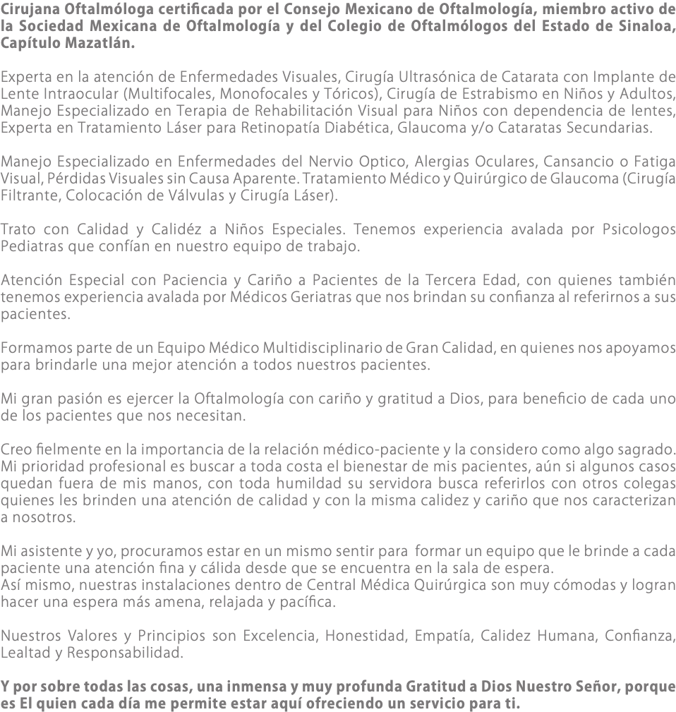 Cirujana Oftalmóloga certificada por el Consejo Mexicano de Oftalmología, miembro activo de la Sociedad Mexicana de Oftalmología y del Colegio de Oftalmólogos del Estado de Sinaloa, Capítulo Mazatlán. Experta en la atención de Enfermedades Visuales, Cirugía Ultrasónica de Catarata con Implante de Lente Intraocular (Multifocales, Monofocales y Tóricos), Cirugía de Estrabismo en Niños y Adultos, Manejo Especializado en Terapia de Rehabilitación Visual para Niños con dependencia de lentes, Experta en Tratamiento Láser para Retinopatía Diabética, Glaucoma y/o Cataratas Secundarias. Manejo Especializado en Enfermedades del Nervio Optico, Alergias Oculares, Cansancio o Fatiga Visual, Pérdidas Visuales sin Causa Aparente. Tratamiento Médico y Quirúrgico de Glaucoma (Cirugía Filtrante, Colocación de Válvulas y Cirugía Láser). Trato con Calidad y Calidéz a Niños Especiales. Tenemos experiencia avalada por Psicologos Pediatras que confían en nuestro equipo de trabajo. Atención Especial con Paciencia y Cariño a Pacientes de la Tercera Edad, con quienes también tenemos experiencia avalada por Médicos Geriatras que nos brindan su confianza al referirnos a sus pacientes. Formamos parte de un Equipo Médico Multidisciplinario de Gran Calidad, en quienes nos apoyamos para brindarle una mejor atención a todos nuestros pacientes. Mi gran pasión es ejercer la Oftalmología con cariño y gratitud a Dios, para beneficio de cada uno de los pacientes que nos necesitan. Creo fielmente en la importancia de la relación médico-paciente y la considero como algo sagrado. Mi prioridad profesional es buscar a toda costa el bienestar de mis pacientes, aún si algunos casos quedan fuera de mis manos, con toda humildad su servidora busca referirlos con otros colegas quienes les brinden una atención de calidad y con la misma calidez y cariño que nos caracterizan a nosotros. Mi asistente y yo, procuramos estar en un mismo sentir para formar un equipo que le brinde a cada paciente una atención fina y cálida desde que se encuentra en la sala de espera. Así mismo, nuestras instalaciones dentro de Central Médica Quirúrgica son muy cómodas y logran hacer una espera más amena, relajada y pacífica. Nuestros Valores y Principios son Excelencia, Honestidad, Empatía, Calidez Humana, Confianza, Lealtad y Responsabilidad. Y por sobre todas las cosas, una inmensa y muy profunda Gratitud a Dios Nuestro Señor, porque es El quien cada día me permite estar aquí ofreciendo un servicio para ti.