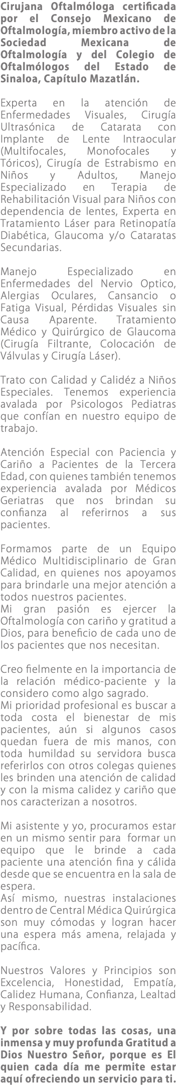 Cirujana Oftalmóloga certificada por el Consejo Mexicano de Oftalmología, miembro activo de la Sociedad Mexicana de Oftalmología y del Colegio de Oftalmólogos del Estado de Sinaloa, Capítulo Mazatlán. Experta en la atención de Enfermedades Visuales, Cirugía Ultrasónica de Catarata con Implante de Lente Intraocular (Multifocales, Monofocales y Tóricos), Cirugía de Estrabismo en Niños y Adultos, Manejo Especializado en Terapia de Rehabilitación Visual para Niños con dependencia de lentes, Experta en Tratamiento Láser para Retinopatía Diabética, Glaucoma y/o Cataratas Secundarias. Manejo Especializado en Enfermedades del Nervio Optico, Alergias Oculares, Cansancio o Fatiga Visual, Pérdidas Visuales sin Causa Aparente. Tratamiento Médico y Quirúrgico de Glaucoma (Cirugía Filtrante, Colocación de Válvulas y Cirugía Láser). Trato con Calidad y Calidéz a Niños Especiales. Tenemos experiencia avalada por Psicologos Pediatras que confían en nuestro equipo de trabajo. Atención Especial con Paciencia y Cariño a Pacientes de la Tercera Edad, con quienes también tenemos experiencia avalada por Médicos Geriatras que nos brindan su confianza al referirnos a sus pacientes. Formamos parte de un Equipo Médico Multidisciplinario de Gran Calidad, en quienes nos apoyamos para brindarle una mejor atención a todos nuestros pacientes. Mi gran pasión es ejercer la Oftalmología con cariño y gratitud a Dios, para beneficio de cada uno de los pacientes que nos necesitan. Creo fielmente en la importancia de la relación médico-paciente y la considero como algo sagrado. Mi prioridad profesional es buscar a toda costa el bienestar de mis pacientes, aún si algunos casos quedan fuera de mis manos, con toda humildad su servidora busca referirlos con otros colegas quienes les brinden una atención de calidad y con la misma calidez y cariño que nos caracterizan a nosotros. Mi asistente y yo, procuramos estar en un mismo sentir para formar un equipo que le brinde a cada paciente una atención fina y cálida desde que se encuentra en la sala de espera. Así mismo, nuestras instalaciones dentro de Central Médica Quirúrgica son muy cómodas y logran hacer una espera más amena, relajada y pacífica. Nuestros Valores y Principios son Excelencia, Honestidad, Empatía, Calidez Humana, Confianza, Lealtad y Responsabilidad. Y por sobre todas las cosas, una inmensa y muy profunda Gratitud a Dios Nuestro Señor, porque es El quien cada día me permite estar aquí ofreciendo un servicio para ti.