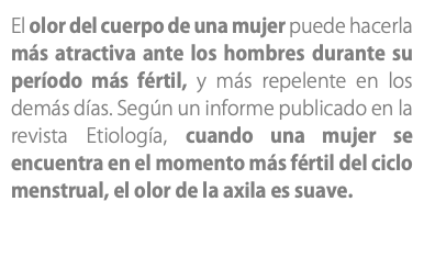 El olor del cuerpo de una mujer puede hacerla más atractiva ante los hombres durante su período más fértil, y más repelente en los demás días. Según un informe publicado en la revista Etiología, cuando una mujer se encuentra en el momento más fértil del ciclo menstrual, el olor de la axila es suave. 