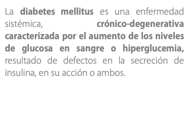 La diabetes mellitus es una enfermedad sistémica, crónico-degenerativa caracterizada por el aumento de los niveles de glucosa en sangre o hiperglucemia, resultado de defectos en la secreción de insulina, en su acción o ambos.