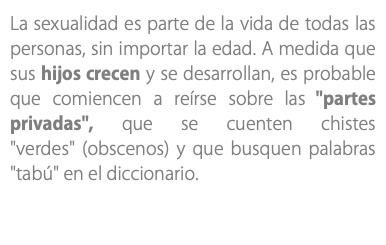 La sexualidad es parte de la vida de todas las personas, sin importar la edad. A medida que sus hijos crecen y se desarrollan, es probable que comiencen a reírse sobre las "partes privadas", que se cuenten chistes "verdes" (obscenos) y que busquen palabras "tabú" en el diccionario. 