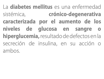 La diabetes mellitus es una enfermedad sistémica, crónico-degenerativa caracterizada por el aumento de los niveles de glucosa en sangre o hiperglucemia, resultado de defectos en la secreción de insulina, en su acción o ambos.