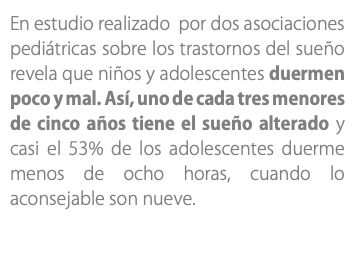 En estudio realizado por dos asociaciones pediátricas sobre los trastornos del sueño revela que niños y adolescentes duermen poco y mal. Así, uno de cada tres menores de cinco años tiene el sueño alterado y casi el 53% de los adolescentes duerme menos de ocho horas, cuando lo aconsejable son nueve. 