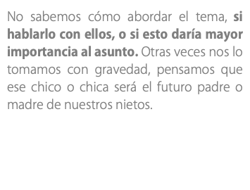 No sabemos cómo abordar el tema, si hablarlo con ellos, o si esto daría mayor importancia al asunto. Otras veces nos lo tomamos con gravedad, pensamos que ese chico o chica será el futuro padre o madre de nuestros nietos.