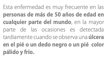 Esta enfermedad es muy frecuente en las personas de más de 50 años de edad en cualquier parte del mundo, en la mayor parte de las ocasiones es detectada tardiamente cuando se observa una úlcera en el pié o un dedo negro o un pié color pálido y frío.