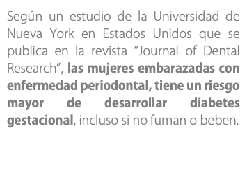 Según un estudio de la Universidad de Nueva York en Estados Unidos que se publica en la revista “Journal of Dental Research”, las mujeres embarazadas con enfermedad periodontal, tiene un riesgo mayor de desarrollar diabetes gestacional, incluso si no fuman o beben.