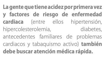 La gente que tiene acidez por primera vez y factores de riesgo de enfermedad cardiaca (entre ellos hipertensión, hipercolesterolemia, diabetes, antecedentes familiares de problemas cardiacos y tabaquismo activo) también debe buscar atención médica rápida.