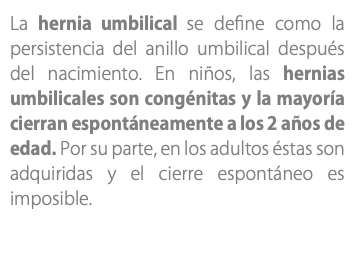 La hernia umbilical se define como la persistencia del anillo umbilical después del nacimiento. En niños, las hernias umbilicales son congénitas y la mayoría cierran espontáneamente a los 2 años de edad. Por su parte, en los adultos éstas son adquiridas y el cierre espontáneo es imposible.