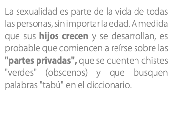 La sexualidad es parte de la vida de todas las personas, sin importar la edad. A medida que sus hijos crecen y se desarrollan, es probable que comiencen a reírse sobre las "partes privadas", que se cuenten chistes "verdes" (obscenos) y que busquen palabras "tabú" en el diccionario. 