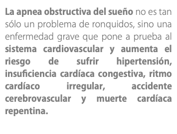 La apnea obstructiva del sueño no es tan sólo un problema de ronquidos, sino una enfermedad grave que pone a prueba al sistema cardiovascular y aumenta el riesgo de sufrir hipertensión, insuficiencia cardíaca congestiva, ritmo cardíaco irregular, accidente cerebrovascular y muerte cardíaca repentina. 