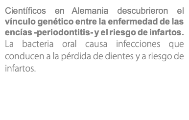 Científicos en Alemania descubrieron el vínculo genético entre la enfermedad de las encías -periodontitis- y el riesgo de infartos. La bacteria oral causa infecciones que conducen a la pérdida de dientes y a riesgo de infartos.